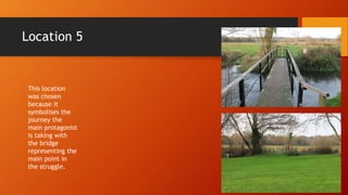 Location 5
This location
was chosen
because it
symbolises the
journey the
main protagonist
is taking with
the bridge
representing the
main point in
the struggle.
 