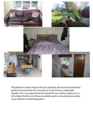 This location is whereI hope to film Ed’s character, this housewill providethe
perfect environmentfor Ed’s character as it suits his easy, comfortable
lifestyle. This is less atypical than the forest/hill area used for Callum but it is
still unlikely that this sortof housewould be used in a conventional, narrative
music video for the electropop genre.
 