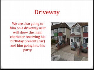 Driveway
We are also going to
film on a driveway as it
will show the main
character receiving his
birthday present (car)
and him going into his
party.
 