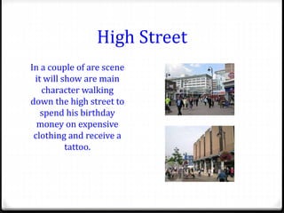 High Street
In a couple of are scene
it will show are main
character walking
down the high street to
spend his birthday
money on expensive
clothing and receive a
tattoo.
 