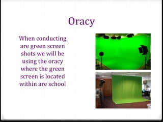 Oracy
When conducting
are green screen
shots we will be
using the oracy
where the green
screen is located
within are school
 