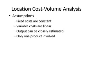 Location Cost-Volume Analysis
• Assumptions
– Fixed costs are constant
– Variable costs are linear
– Output can be closely estimated
– Only one product involved
 