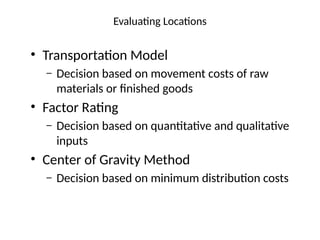 Evaluating Locations
• Transportation Model
– Decision based on movement costs of raw
materials or finished goods
• Factor Rating
– Decision based on quantitative and qualitative
inputs
• Center of Gravity Method
– Decision based on minimum distribution costs
 