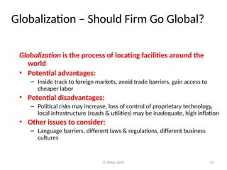 © Wiley 2010 23
Globalization – Should Firm Go Global?
Globalization is the process of locating facilities around the
world
• Potential advantages:
– Inside track to foreign markets, avoid trade barriers, gain access to
cheaper labor
• Potential disadvantages:
– Political risks may increase, loss of control of proprietary technology,
local infrastructure (roads & utilities) may be inadequate, high inflation
• Other issues to consider:
– Language barriers, different laws & regulations, different business
cultures
 