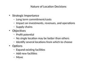 Nature of Location Decisions
• Strategic Importance
– Long term commitment/costs
– Impact on investments, revenues, and operations
– Supply chains
• Objectives
– Profit potential
– No single location may be better than others
– Identify several locations from which to choose
• Options
– Expand existing facilities
– Add new facilities
– Move
 