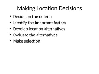 Making Location Decisions
• Decide on the criteria
• Identify the important factors
• Develop location alternatives
• Evaluate the alternatives
• Make selection
 