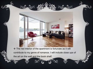  The red interior of the apartment is fortunate as it will 
contribute to my genre of romance. I will include close ups of 
the art on the wall and the book shelf. 
 