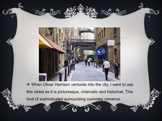  When Oliver Harrison ventures into the city, I want to use 
this street as it is picturesque, cinematic and historical. This 
kind of sophisticated surrounding connotes romance. 
