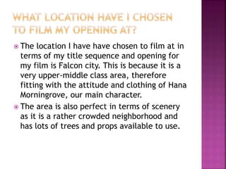  The location I have have chosen to film at in
terms of my title sequence and opening for
my film is Falcon city. This is because it is a
very upper-middle class area, therefore
fitting with the attitude and clothing of Hana
Morningrove, our main character.
 The area is also perfect in terms of scenery
as it is a rather crowded neighborhood and
has lots of trees and props available to use.
 