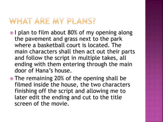  I plan to film about 80% of my opening along
the pavement and grass next to the park
where a basketball court is located. The
main characters shall then act out their parts
and follow the script in multiple takes, all
ending with them entering through the main
door of Hana’s house.
 The remaining 20% of the opening shall be
filmed inside the house, the two characters
finishing off the script and allowing me to
later edit the ending and cut to the title
screen of the movie.
 