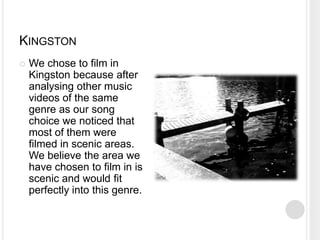 KINGSTON
   We chose to film in
    Kingston because after
    analysing other music
    videos of the same
    genre as our song
    choice we noticed that
    most of them were
    filmed in scenic areas.
    We believe the area we
    have chosen to film in is
    scenic and would fit
    perfectly into this genre.
 