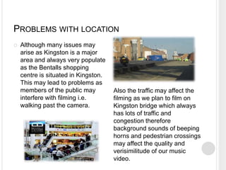 PROBLEMS WITH LOCATION
   Although many issues may
    arise as Kingston is a major
    area and always very populate
    as the Bentalls shopping
    centre is situated in Kingston.
    This may lead to problems as
    members of the public may         Also the traffic may affect the
    interfere with filming i.e.       filming as we plan to film on
    walking past the camera.          Kingston bridge which always
                                      has lots of traffic and
                                      congestion therefore
                                      background sounds of beeping
                                      horns and pedestrian crossings
                                      may affect the quality and
                                      verisimilitude of our music
                                      video.
 