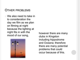 OTHER PROBLEMS
   We also need to take in
    to consideration the
    day we film as we plan
    on filming at night
    because the lighting at
    night fits in with the    however there are many
    mood of our song,         clubs in Kingston
                              including hippodrome
                              and Oceana; therefore
                              there are many potential
                              problems that could
                              occur because of this.
 