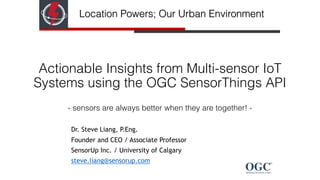 Actionable Insights from Multi-sensor IoT
Systems using the OGC SensorThings API 
- sensors are always better when they are together! -
Dr. Steve Liang, P.Eng.
Founder and CEO / Associate Professor
SensorUp Inc. / University of Calgary
steve.liang@sensorup.com
Location Powers; Our Urban Environment
 