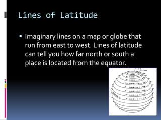 Lines of Latitude
 Imaginary lines on a map or globe that
run from east to west. Lines of latitude
can tell you how far north or south a
place is located from the equator.
 