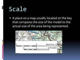 Scale
 A place on a map usually located on the key
that compares the size of the model to the
actual size of the area being represented.
 