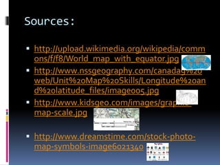 Sources:
 http://upload.wikimedia.org/wikipedia/comm
ons/f/f8/World_map_with_equator.jpg
 http://www.nssgeography.com/canada9%20
web/Unit%20Map%20Skills/Longitude%20an
d%20latitude_files/image005.jpg
 http://www.kidsgeo.com/images/graphic-
map-scale.jpg
 http://www.dreamstime.com/stock-photo-
map-symbols-image6021340
 