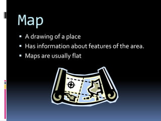 Map
 A drawing of a place
 Has information about features of the area.
 Maps are usually flat
 