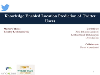 Knowledge Enabled Location Prediction of Twitter
Users
Master’s Thesis
Revathy Krishnamurthy
Committee
Amit P. Sheth (Advisor)
Krishnaprasad Thirunarayan
Derek Doran
Collaborator
Pavan Kapanipathi
1
 