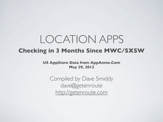 LOCATION APPS
Checking in 3 Months Since MWC/SXSW
      US AppStore Data from AppAnnie.Com
                  May 29, 2012


         Compiled by Dave Smiddy
             dave@getenroute
           http://getenroute.com
 