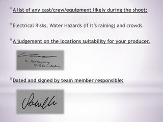 * A list of any cast/crew/equipment likely during the shoot:

* Electrical Risks, Water Hazards (if it’s raining) and crowds.

* A judgement on the locations suitability for your producer.




* Dated and signed by team member responsible:
 