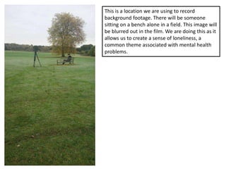 This is a location we are using to record
background footage. There will be someone
sitting on a bench alone in a field. This image will
be blurred out in the film. We are doing this as it
allows us to create a sense of loneliness, a
common theme associated with mental health
problems.
 