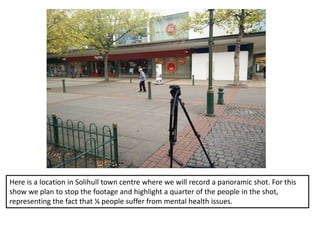 Here is a location in Solihull town centre where we will record a panoramic shot. For this
show we plan to stop the footage and highlight a quarter of the people in the shot,
representing the fact that ¼ people suffer from mental health issues.
 
