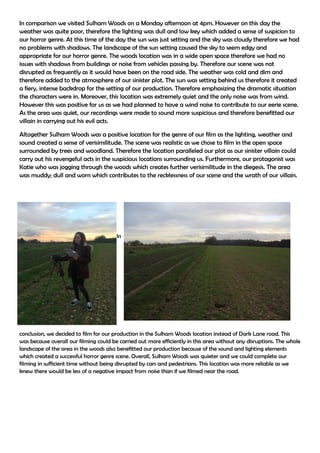 In comparison we visited Sulham Woods on a Monday afternoon at 4pm. However on this day the
weather was quite poor, therefore the lighting was dull and low key which added a sense of suspicion to
our horror genre. At this time of the day the sun was just setting and the sky was cloudy therefore we had
no problems with shadows. The landscape of the sun setting caused the sky to seem edgy and
appropriate for our horror genre. The woods location was in a wide open space therefore we had no
issues with shadows from buildings or noise from vehicles passing by. Therefore our scene was not
disrupted as frequently as it would have been on the road side. The weather was cold and dim and
therefore added to the atmosphere of our sinister plot. The sun was setting behind us therefore it created
a fiery, intense backdrop for the setting of our production. Therefore emphasizing the dramatic situation
the characters were in. Moreover, this location was extremely quiet and the only noise was from wind.
However this was positive for us as we had planned to have a wind noise to contribute to our eerie scene.
As the area was quiet, our recordings were made to sound more suspicious and therefore benefitted our
villain in carrying out his evil acts.
Altogether Sulham Woods was a positive location for the genre of our film as the lighting, weather and
sound created a sense of verisimilitude. The scene was realistic as we chose to film in the open space
surrounded by trees and woodland. Therefore the location paralleled our plot as our sinister villain could
carry out his revengeful acts in the suspicious locations surrounding us. Furthermore, our protagonist was
Katie who was jogging through the woods which creates further verisimilitude in the diegesis. The area
was muddy; dull and worn which contributes to the recklessness of our scene and the wrath of our villain.
In
conclusion, we decided to film for our production in the Sulham Woods location instead of Dark Lane road. This
was because overall our filming could be carried out more efficiently in this area without any disruptions. The whole
landscape of the area in the woods also benefitted our production because of the sound and lighting elements
which created a successful horror genre scene. Overall, Sulham Woods was quieter and we could complete our
filming in sufficient time without being disrupted by cars and pedestrians. This location was more reliable as we
knew there would be less of a negative impact from noise than if we filmed near the road.
 