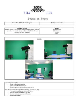 FILM LION
Location Recce
Production Details: Factual Program Producer: Emily Judge
Details of Location
Haydon School is an academy of language that I attend, and has
rooms that are easy to access and perfect to film in. We are
filming in the room 19 studio.
Address
Haydon School
Wiltshire Lane
Pinner
HA5 2LX
IMAGES
Advantages of location
 Desks to recreate film setting
 Green screen for chroma keying
 Suitable equipmentto recreate a news setting
Location Considerations (problems, timings, permission etc)
 Permission needed to use the room to film in
 Must not include non-actors in the shot
 Must not take interviewees outof lessons
 Quite clustered area
 