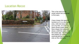 Location Recce
This is the start of the
street where the character
is first seen.
I have chosen this specific
location as it is a very quiet
area, with not many cars –
as in my film, it is set in a
quiet almost empty area. I
have chosen this area as it
shows a definite start, with
the street sign. The bush is
also helpful as it hides
anything behind, so focus is
only on the character.