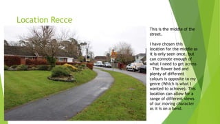 Location Recce
This is the middle of the
street.
I have chosen this
location for the middle as
it is only seen once, but
can connote enough of
what I need to get across
– The flower bed and
plenty of different
colours is opposite to my
genre (Which is what I
wanted to achieve). This
location can allow for a
range of different views
of our moving character
as it is on a bend.