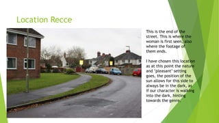 Location Recce
This is the end of the
street. This is where the
woman is first seen, also
where the footage of
them ends.
I have chosen this location
as at this point the nature
and ‘pleasant’ setting
goes, the position of the
sun allows for this side to
always be in the dark, as
if our character is walking
into the dark, hinting
towards the genre.