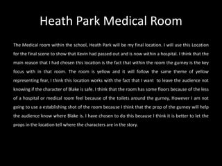 Heath Park Medical Room
The Medical room within the school, Heath Park will be my final location. I will use this Location
for the final scene to show that Kevin had passed out and is now within a hospital. I think that the
main reason that I had chosen this location is the fact that within the room the gurney is the key
focus with in that room. The room is yellow and it will follow the same theme of yellow
representing fear, I think this location works with the fact that I want to leave the audience not
knowing if the character of Blake is safe. I think that the room has some floors because of the less
of a hospital or medical room feel because of the toilets around the gurney, However I am not
going to use a establishing shot of the room because I think that the prop of the gurney will help
the audience know where Blake is. I have chosen to do this because I think it is better to let the
props in the location tell where the characters are in the story.
 