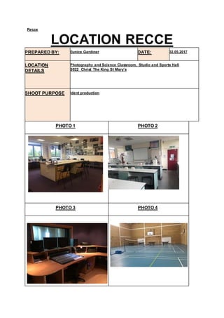 Recce
LOCATION RECCE
PREPARED BY: Eunice Gardiner DATE: 02.05.2017
LOCATION
DETAILS
Photography and Science Classroom, Studio and Sports Hall
S022 Christ The King St Mary’s
SHOOT PURPOSE Ident production
PHOTO 1 PHOTO 2
PHOTO 3 PHOTO 4
 