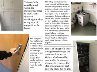 This wardrobe
could be used
within the
montage sequence
to show Jane’s
character
searching for a key
or any type of
escape from the
house.
This filing cabinet/drawers
could be used within the easer
trailer when john first hides an
unknown object within it, then
at the end of the teaser trailer
Jane again looks in that same
cabinet and finds the unknown
object. This creates a sense of
mystery and felt a concealed
piece of future like this would
be interesting to use as a main
feature within the teaser trailer
as it reflects and relates to the
entrapped and restricted
feeling Jane feels being in the
house, much like being in a
small space like this cabinet
displays.
This image of
Jane’s character
opening a door
is what we plan
on displaying in
our montage
sequence as she
grabs the
closest door
handle and tries
to escape the
room she woke
up in.
This is an image of a small
storage room between the
basement door and he
kitchen which could be
used within the montage
sequence to reinforce the
idea of no escape as each
door she opens has no exit.
 
