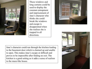 These windows and
long curtains could be
used to display the
constant entrapment
and imprisonment of
Jane’s character who
thinks she could
break the windows
and escape is
disappointed when
she realises she is
trapped in all
directions.
Jane’s character could run through the kitchen leading
to the basement door which is chained up and unable
to open. This makes Jane’s escape or difficult and
proves to be impossible after finding no exit. The
kitchen is a good setting as it adds a sense of realism
to the maze-like house.
 