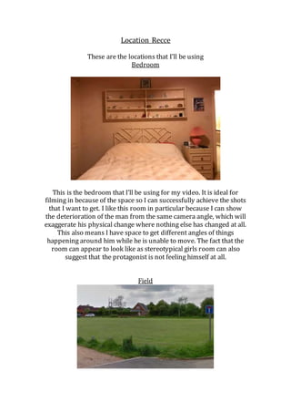 Location Recce
These are the locations that I’ll be using
Bedroom
This is the bedroom that I’ll be using for my video. It is ideal for
filming in because of the space so I can successfully achieve the shots
that I want to get. I like this room in particular because I can show
the deterioration of the man from the same camera angle, which will
exaggerate his physical change where nothing else has changed at all.
This also means I have space to get different angles of things
happening around him while he is unable to move. The fact that the
room can appear to look like as stereotypical girls room can also
suggest that the protagonist is not feeling himself at all.
Field
 