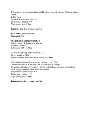 1.Troy garner laying on the floor and bleeding out while Abanus Clause walks up
to him.
2. Car chase
Inexperienced crew/actors: N/A
Lifting and Loading: N/A
Night or day shoot: Day
Permission to film granted: Yes/No
Location: Albarari residence
Transport: Car
The person in charge of location
Contact name: Beibarys Seisembayev
Position: Owner
Telephone: 054 433 8632
Access and parking hours available: 24/7
Power available: N/A
Sound/Ambient Noise/Problems: Family members
Other information (toilets, catering, caretakers etc): N/A
General description of location: An office which is vintage
Description of action: Troy garner sitting on the chair, smoking, and drinking
while deeply thinking about some past events
Inexperienced crew/actors: N/A
Lifting and Loading: N/A
Night or day shoot: Night
Permission to film granted: Yes/NO
 