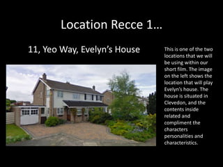 Location Recce 1…
11, Yeo Way, Evelyn’s House   This is one of the two
                              locations that we will
                              be using within our
                              short film. The image
                              on the left shows the
                              location that will play
                              Evelyn’s house. The
                              house is situated in
                              Clevedon, and the
                              contents inside
                              related and
                              compliment the
                              characters
                              personalities and
                              characteristics.
 