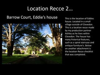 Location Recce 2…
Barrow Court, Eddie’s house   This is the location of Eddies
                              house. Located in a small
                              village outside of Clevedon.
                              This is a location recce made
                              by my production partner
                              Ashley as he lives within
                              Clevedon. The house has
                              many historical features,
                              such as a spiral staircase and
                              antique furniture's. Below
                              on another attachment is
                              the location Recce checklist
                              that was completed.
 