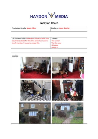 HAYDON                            MEDIA
                                      Location Recce
Production Details: Music video                       Producer: Laura Hatcher




Details of Location: I needed a house location that   Address
would be suitable for this time period so I used a    The Corner
family member’s house to create this.                 Tile Kiln Lane
                                                      Uxbridge
                                                      UB9 6LU



IMAGES:
 