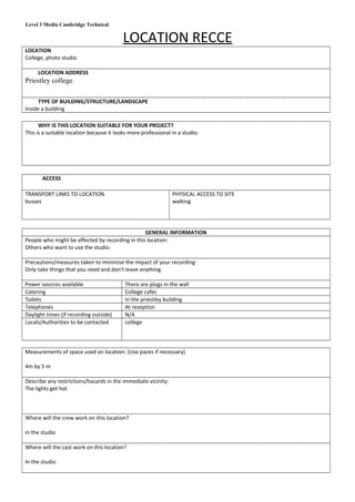 Level 3 Media Cambridge Technical
LOCATION RECCE
LOCATION
College, photo studio
LOCATION ADDRESS
Priestley college
TYPE OF BUILDING/STRUCTURE/LANDSCAPE
Inside a building
WHY IS THIS LOCATION SUITABLE FOR YOUR PROJECT?
This is a suitable location because it looks more professional in a studio.
ACCESS
TRANSPORT LINKS TO LOCATION
busses
PHYSICAL ACCESS TO SITE
walking
GENERAL INFORMATION
People who might be affected by recording in this location:
Others who want to use the studio.
Precautions/measures taken to minimise the impact of your recording:
Only take things that you need and don’t leave anything.
Power sources available There are plugs in the wall
Catering College cafes
Toilets In the priestley building
Telephones At reseption
Daylight times (if recording outside) N/A
Locals/Authorities to be contacted college
Measurements of space used on location: (Use paces if necessary)
4m by 5 m
Describe any restrictions/hazards in the immediate vicinity:
The lights get hot
Where will the crew work on this location?
in the studio
Where will the cast work on this location?
In the studio
 
