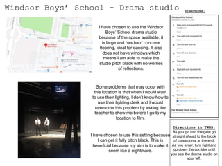 Windsor Boys’ School - Drama studio
I have chosen to use the Windsor
Boys’ School drama studio
because of the space available, it
is large and has hard concrete
flooring, ideal for dancing. It also
does not have windows which
means I am able to make the
studio pitch black with no worries
of reflections.
Some problems that may occur with
this location is that when I would want
to use their lighting, I don’t know how to
use their lighting desk and I would
overcome this problem by asking the
teacher to show me before I go to my
location to film.
DIRECTIONS:
I have chosen to use this setting because
I can get it fully pitch black. This is
beneficial because my aim is to make it
seem like a nightmare.
Directions in TWBS:
As you go into the gate go
straight ahead to the block
of classrooms at the end.
As you enter, turn right and
go down the corridor until
you see the drama studio on
your left.
 