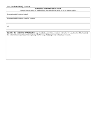 Level 3 Media Cambridge Technical
TOP 3 RISKS IDENTIFIED ON LOCATION
(N.B. this does not replace the Risk Assessment form which must be carried out for any practical project)
Anyone could trip over a branch
Anyone could trip over a tripod or camera
n/a
Describe the aesthetics of the location (e.g. Describe the potential camera shots or describe the acoustic value of the location)
The potential camera shots will be capturing the full body, the background will capture trees etc.
 