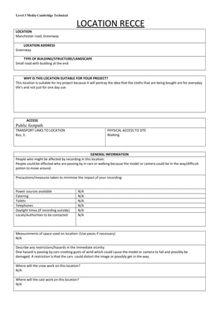 Level 3 Media Cambridge Technical
LOCATION RECCE
LOCATION
Manchester road, Greenway
LOCATION ADDRESS
Greenway
TYPE OF BUILDING/STRUCTURE/LANDSCAPE
Small road with building at the end
WHY IS THIS LOCATION SUITABLE FOR YOUR PROJECT?
This location is suitable for my project because it will portray the idea that the cloths that are being bought are for everyday
life’s and not just for one day use.
ACCESS
Public footpath
TRANSPORT LINKS TO LOCATION
Bus, 3.
PHYSICAL ACCESS TO SITE
Walking
GENERAL INFORMATION
People who might be affected by recording in this location:
People could be effected who are passing by in cars or walking because the model or camera could be In the way/difficult
potion to move around.
Precautions/measures taken to minimise the impact of your recording:
Power sources available N/A
Catering N/A
Toilets N/A
Telephones N/A
Daylight times (if recording outside) N/A
Locals/Authorities to be contacted N/A
Measurements of space used on location: (Use paces if necessary)
N/A
Describe any restrictions/hazards in the immediate vicinity:
One hazard is passing by cars creating gusts of wind which could cause the model or camera to fall and possibly be
damaged. A restriction is that the cars could distort the image or possibly get in the way.
Where will the crew work on this location?
N/A
Where will the cast work on this location?
N/A
 