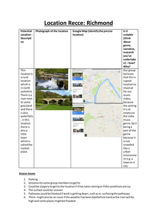 Location Recce: Richmond
Potential
Location -
Descripti
on
Photograph of the location Google Map (Identifythe precise
location)
Is it
suitable
(think
about
genre,
narrative,
research
you’ve
undertake
n) – how?
Why?
This
locationis
a rural
location
whichis
innorth
yorkshire.
There isa
rivernext
to some
grassland
and there
isalso
waterfalls
, inthis
location
there is
alsoa
little
town
whichis
calledthe
market
place.
Our group
believes
that thisis
a good
locationto
shootat
for our
music
video,
because
the setting
it isat
relatesto
the indie
music
genre,byit
beinga
part of the
genre
because it
isnot
crowded
like a
urban
environme
nt e.g.a
townor a
city
Access Issues
1. Parking
2. Distance forsome group memberstogetto
3. Couldbe slipperytogetto the locationif ithas beenrainingorif the conditionsare icy
4. The surface couldbe uneven
5. Pathwayscouldbe blockedif workisgettingdown,suchasre-surfacingthe pathways
6. There mightalsobe an issue if the weatherhasbeenbadbefore handasthe riverwill be
highand some placesmightbe flooded.
 