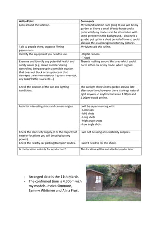 ActionPoint                                          Comments
Look around the location.                            My second location I am going to use will be my
                                                     garden as I have a small Wendy house and a
                                                     patio which my models can be situated on with
                                                     some greenery in the background. I also have a
                                                     gazebo put up for a short period of time so could
                                                     also use this as a background for my pictures.
Talk to people there, organise filming               My Mum said this is fine.
permissions.
Identify the equipment you need to use.              - Digital camera
                                                     - Tripod
Examine and identify any potential health and        There is nothing around this area which could
safety issues (e.g. crowd numbers being              harm either me or my model which is good.
controlled, being set up in a sensible location
that does not block access points or that
damages the environment or frightens livestock,
any road/traffic issues etc….)

Check the position of the sun and lighting           The sunlight shines in my garden around late
conditions.                                          afternoon time; however there is always natural
                                                     light anyway so anytime between 1.00pm and
                                                     5.00pm would be fine.

Look for interesting shots and camera angles.        I will be experimenting with:
                                                     - Close ups
                                                     - Mid shots
                                                     - Long shots
                                                     - High angle shots
                                                     - Low angle shots

Check the electricity supply. (For the majority of   I will not be using any electricity supplies.
exterior locations you will be using battery
power)
Check the nearby car parking/transport routes.       I won’t need to for this shoot.

Is the location suitable for production?             This location will be suitable for production.




    - Arranged date is the 11th March.
    - The confirmed time is 4.30pm with
      my models Jessica Simmons,
      Sammy Whitmee and Alina Frost.
 