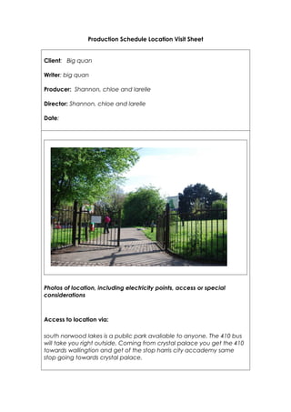 Production Schedule Location Visit Sheet


Client: Big quan

Writer: big quan

Producer: Shannon, chloe and larelle

Director: Shannon, chloe and larelle

Date:




Photos of location, including electricity points, access or special
considerations



Access to location via:

south norwood lakes is a public park avaliable to anyone. The 410 bus
will take you right outside. Coming from crystal palace you get the 410
towards wallingtion and get of the stop harris city accademy same
stop going towards crystal palace.
 