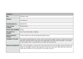 Location 1:
Site Deeodene woods
Address
56 Cobden Ave
Contact phone no. 07456577301
Days of week
available
Monday-Sunday
Times of day available All day
Description of
location
Lots of trees and dirt paths, no lighting
Shots required in
location
Of main characters on a dirt path (quad/quad theatrical poster)
Suitability of location This would be a great location for a horror movie as al lot of them happen in forests or woods and the lake of
lamp posts inside will make it a feel much more isolated which will make scarier and creepier. In the woods,
as seen in photo, there is a dirt path which is connotes with a hard journey.
Special arrangements This is open to the public to overcome this I will go there later time so it is less likely people will be there and
if there is, I will kindly ask them if they could move out the way. I will need to make shore that everyone has
contact with each other so in case we get lost we can contact each over,