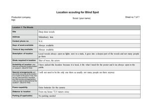 Location scouting for Blind Spot
Location 1: The Woods
Site Deep dene woods
Address Midanburry lane
Contact phone no. N/A
Days of week available Always available
Times of day available Always available
Description of location Local woods always open no lights next to a main, it goes into a deeper part of the woods and not many people
go there
Shots required in location Shot of trees, the actors
Suitability of location (why
have you picked this locationbased
on research - DELETE THIS)
I have picked this location because it is local, it fits what I need for the poster and it isa always open to the
public
Special arrangements (will
you be the onlyones at the location
or is it open to the public? If so, how
will you overcome this? Are there
any other access arrangementsor
rules you need to followwhilst at the
location? - DELETE THIS)
I will not need to be the only one there as usually not many people are there anyway
Power capability Extra batteries for the camera
Distance to location From my house 72.5 meters away
Parking (if applicable) No parking needed
Production company
logo
Scout: (your name)
Sheet no ? of ?
 
